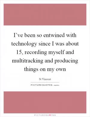 I’ve been so entwined with technology since I was about 15, recording myself and multitracking and producing things on my own Picture Quote #1