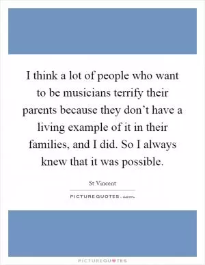 I think a lot of people who want to be musicians terrify their parents because they don’t have a living example of it in their families, and I did. So I always knew that it was possible Picture Quote #1