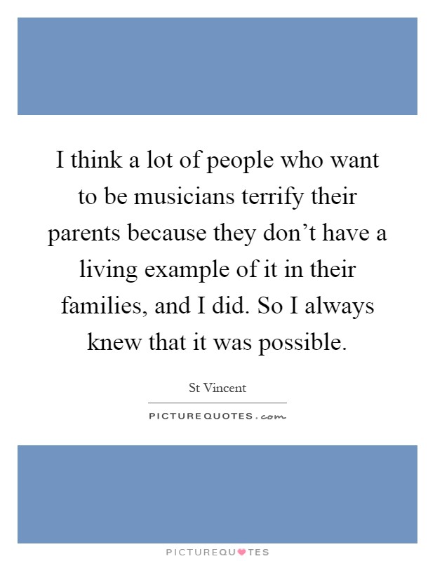 I think a lot of people who want to be musicians terrify their parents because they don't have a living example of it in their families, and I did. So I always knew that it was possible Picture Quote #1