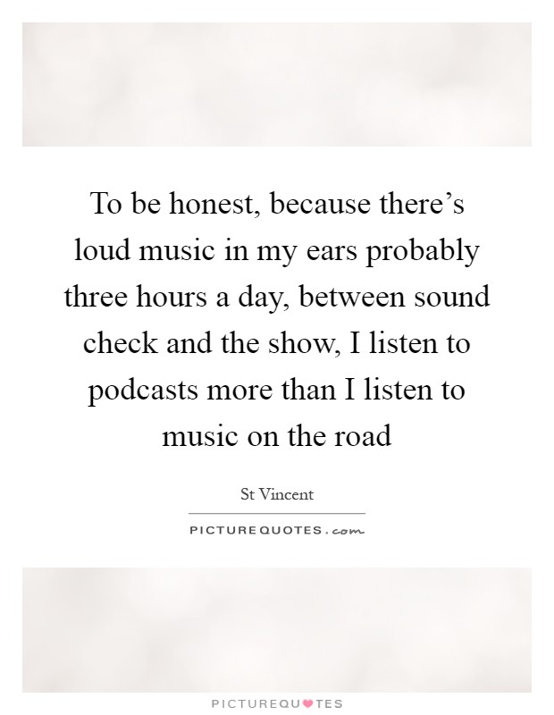 To be honest, because there's loud music in my ears probably three hours a day, between sound check and the show, I listen to podcasts more than I listen to music on the road Picture Quote #1