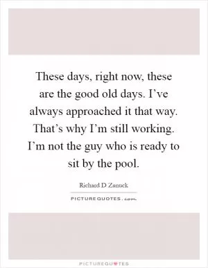 These days, right now, these are the good old days. I’ve always approached it that way. That’s why I’m still working. I’m not the guy who is ready to sit by the pool Picture Quote #1
