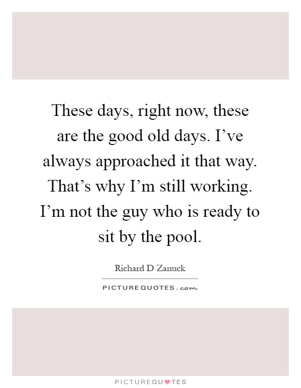 These days, right now, these are the good old days. I've always approached it that way. That's why I'm still working. I'm not the guy who is ready to sit by the pool Picture Quote #1