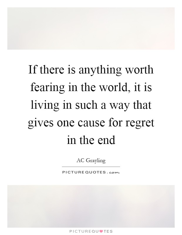 If there is anything worth fearing in the world, it is living in such a way that gives one cause for regret in the end Picture Quote #1