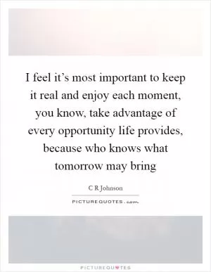 I feel it’s most important to keep it real and enjoy each moment, you know, take advantage of every opportunity life provides, because who knows what tomorrow may bring Picture Quote #1