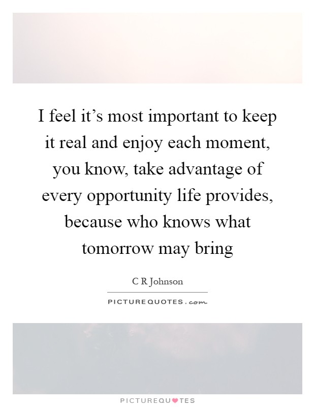 I feel it's most important to keep it real and enjoy each moment, you know, take advantage of every opportunity life provides, because who knows what tomorrow may bring Picture Quote #1