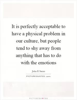 It is perfectly acceptable to have a physical problem in our culture, but people tend to shy away from anything that has to do with the emotions Picture Quote #1