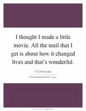 I thought I made a little movie. All the mail that I get is about how it changed lives and that’s wonderful Picture Quote #1