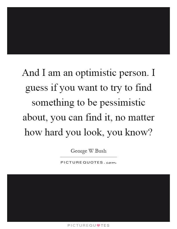 And I am an optimistic person. I guess if you want to try to find something to be pessimistic about, you can find it, no matter how hard you look, you know? Picture Quote #1
