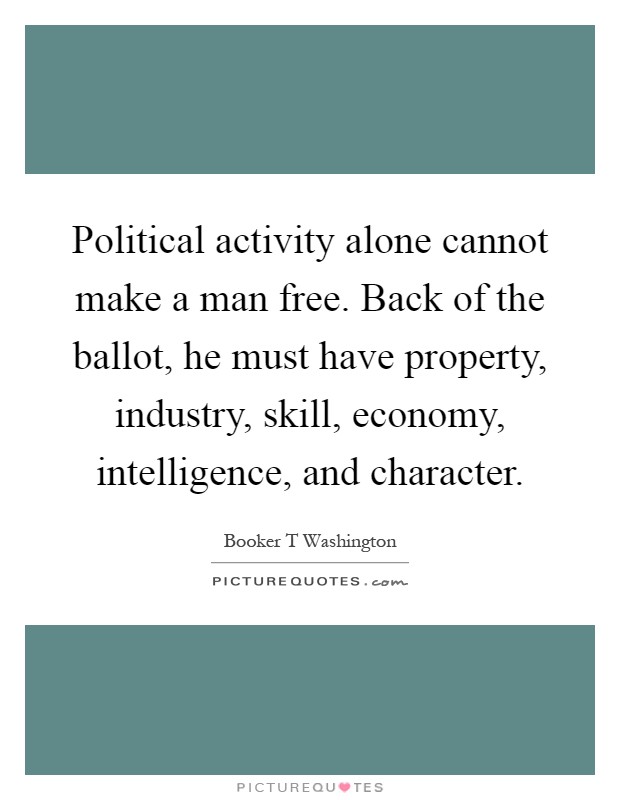 Political activity alone cannot make a man free. Back of the ballot, he must have property, industry, skill, economy, intelligence, and character Picture Quote #1