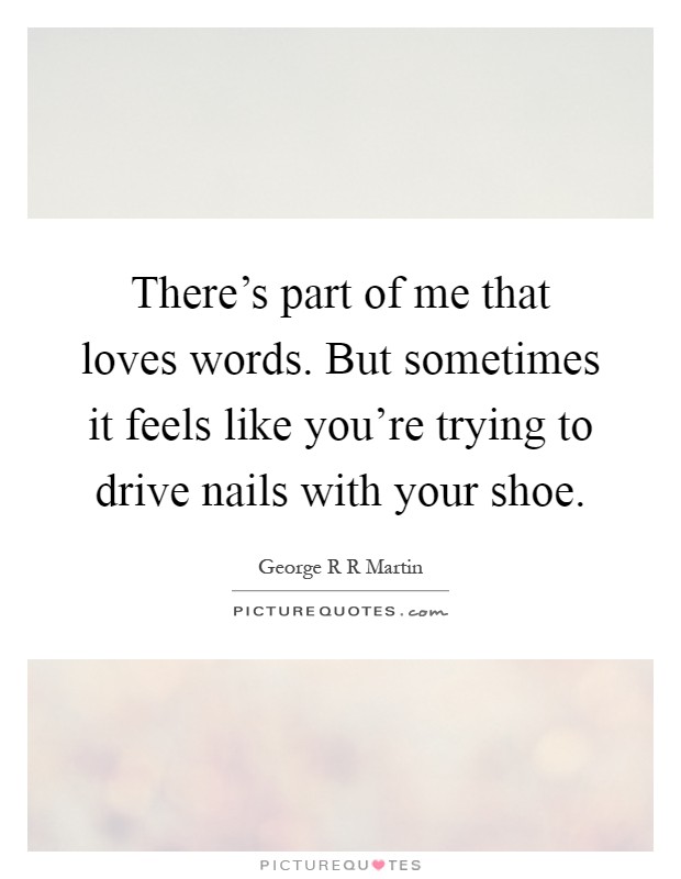 There's part of me that loves words. But sometimes it feels like you're trying to drive nails with your shoe Picture Quote #1