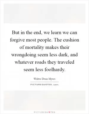 But in the end, we learn we can forgive most people. The cushion of mortality makes their wrongdoing seem less dark, and whatever roads they traveled seem less foolhardy Picture Quote #1
