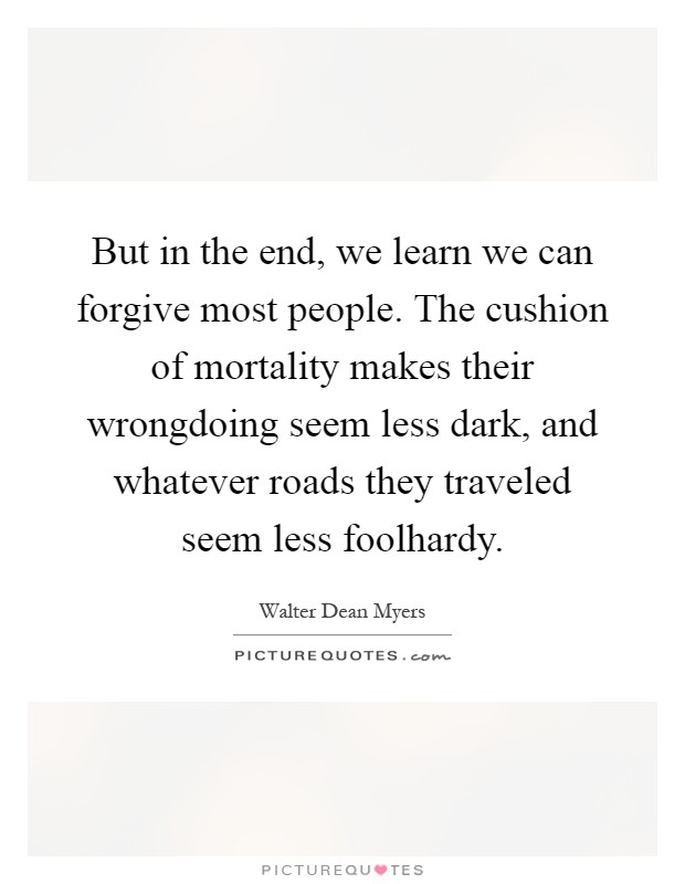 But in the end, we learn we can forgive most people. The cushion of mortality makes their wrongdoing seem less dark, and whatever roads they traveled seem less foolhardy Picture Quote #1