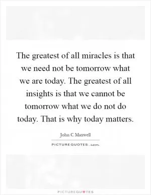 The greatest of all miracles is that we need not be tomorrow what we are today. The greatest of all insights is that we cannot be tomorrow what we do not do today. That is why today matters Picture Quote #1