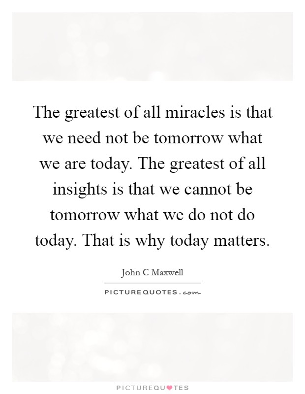 The greatest of all miracles is that we need not be tomorrow what we are today. The greatest of all insights is that we cannot be tomorrow what we do not do today. That is why today matters Picture Quote #1