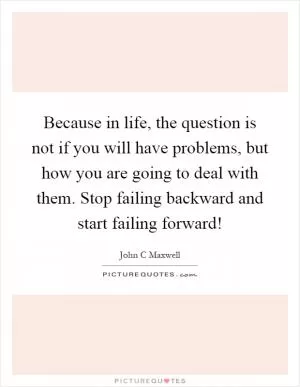 Because in life, the question is not if you will have problems, but how you are going to deal with them. Stop failing backward and start failing forward! Picture Quote #1