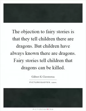 The objection to fairy stories is that they tell children there are dragons. But children have always known there are dragons. Fairy stories tell children that dragons can be killed Picture Quote #1