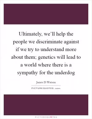 Ultimately, we’ll help the people we discriminate against if we try to understand more about them; genetics will lead to a world where there is a sympathy for the underdog Picture Quote #1