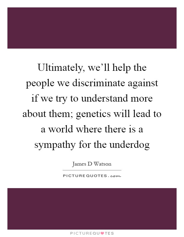 Ultimately, we'll help the people we discriminate against if we try to understand more about them; genetics will lead to a world where there is a sympathy for the underdog Picture Quote #1