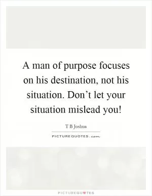 A man of purpose focuses on his destination, not his situation. Don’t let your situation mislead you! Picture Quote #1