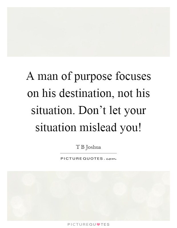 A man of purpose focuses on his destination, not his situation. Don't let your situation mislead you! Picture Quote #1