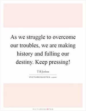 As we struggle to overcome our troubles, we are making history and fulling our destiny. Keep pressing! Picture Quote #1