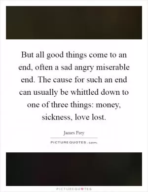 But all good things come to an end, often a sad angry miserable end. The cause for such an end can usually be whittled down to one of three things: money, sickness, love lost Picture Quote #1