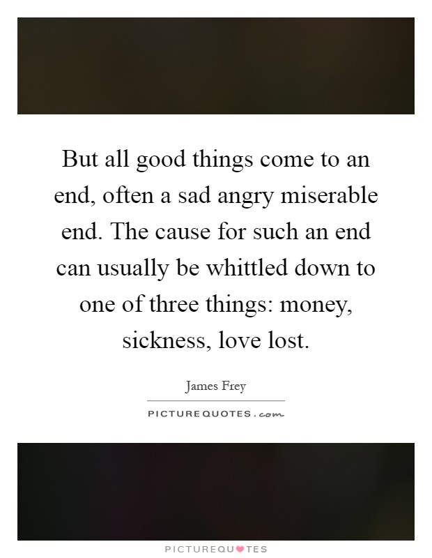 But all good things come to an end, often a sad angry miserable end. The cause for such an end can usually be whittled down to one of three things: money, sickness, love lost Picture Quote #1