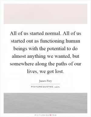All of us started normal. All of us started out as functioning human beings with the potential to do almost anything we wanted, but somewhere along the paths of our lives, we got lost Picture Quote #1