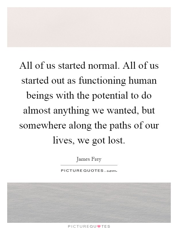 All of us started normal. All of us started out as functioning human beings with the potential to do almost anything we wanted, but somewhere along the paths of our lives, we got lost Picture Quote #1