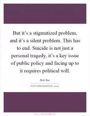 But it’s a stigmatized problem, and it’s a silent problem. This has to end. Suicide is not just a personal tragedy, it’s a key issue of public policy and facing up to it requires political will Picture Quote #1