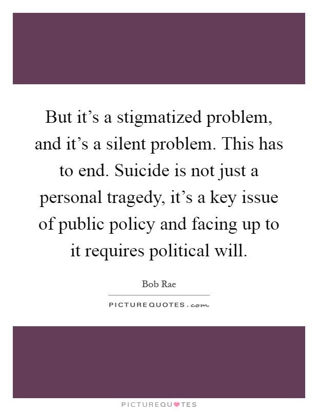 But it's a stigmatized problem, and it's a silent problem. This has to end. Suicide is not just a personal tragedy, it's a key issue of public policy and facing up to it requires political will Picture Quote #1