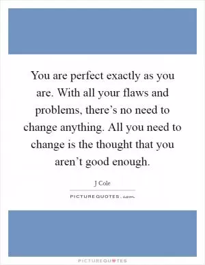 You are perfect exactly as you are. With all your flaws and problems, there’s no need to change anything. All you need to change is the thought that you aren’t good enough Picture Quote #1