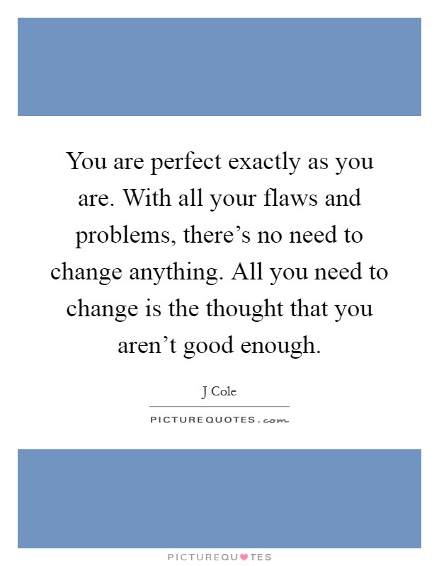 You are perfect exactly as you are. With all your flaws and problems, there's no need to change anything. All you need to change is the thought that you aren't good enough Picture Quote #1