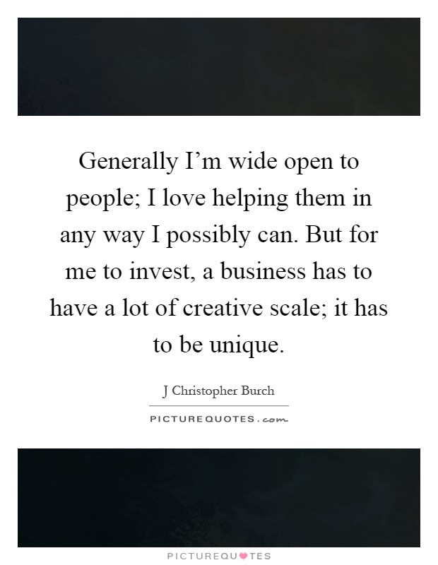 Generally I'm wide open to people; I love helping them in any way I possibly can. But for me to invest, a business has to have a lot of creative scale; it has to be unique Picture Quote #1