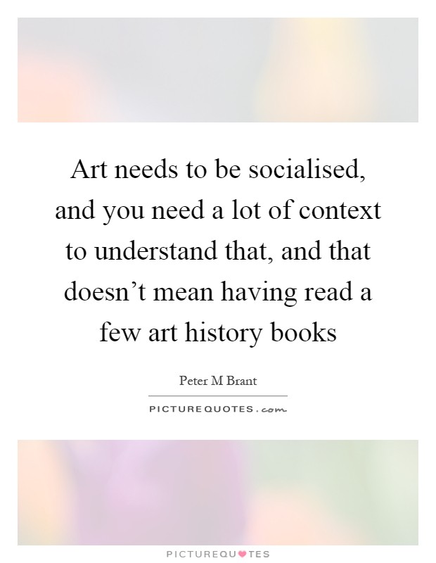 Art needs to be socialised, and you need a lot of context to understand that, and that doesn't mean having read a few art history books Picture Quote #1