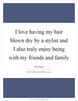 I love having my hair blown dry by a stylist and I also truly enjoy being with my friends and family Picture Quote #1