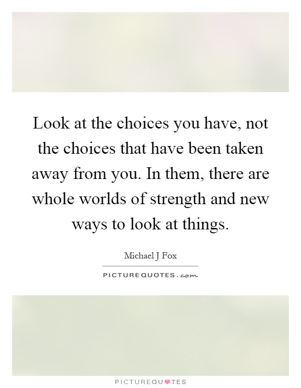 Look at the choices you have, not the choices that have been taken away from you. In them, there are whole worlds of strength and new ways to look at things Picture Quote #1