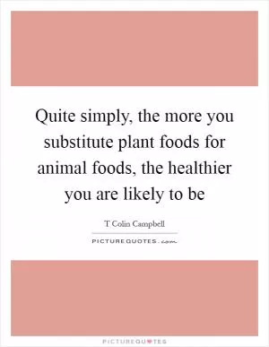 Quite simply, the more you substitute plant foods for animal foods, the healthier you are likely to be Picture Quote #1