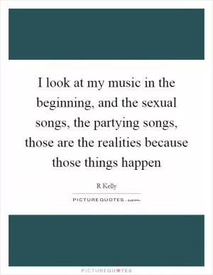 I look at my music in the beginning, and the sexual songs, the partying songs, those are the realities because those things happen Picture Quote #1