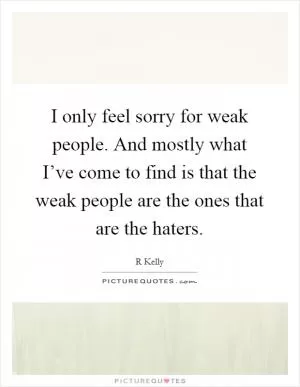 I only feel sorry for weak people. And mostly what I’ve come to find is that the weak people are the ones that are the haters Picture Quote #1