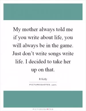 My mother always told me if you write about life, you will always be in the game. Just don’t write songs write life. I decided to take her up on that Picture Quote #1