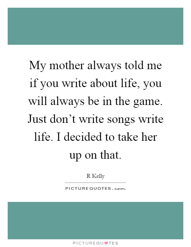 My mother always told me if you write about life, you will always be in the game. Just don't write songs write life. I decided to take her up on that Picture Quote #1