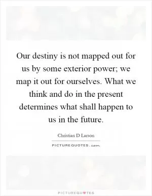 Our destiny is not mapped out for us by some exterior power; we map it out for ourselves. What we think and do in the present determines what shall happen to us in the future Picture Quote #1