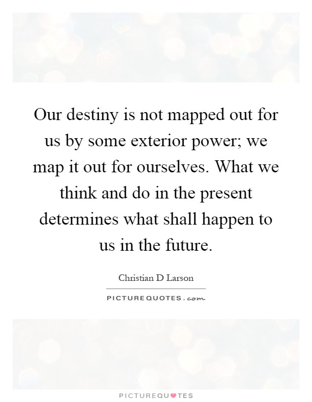 Our destiny is not mapped out for us by some exterior power; we map it out for ourselves. What we think and do in the present determines what shall happen to us in the future Picture Quote #1