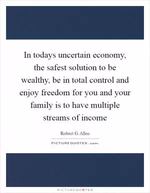 In todays uncertain economy, the safest solution to be wealthy, be in total control and enjoy freedom for you and your family is to have multiple streams of income Picture Quote #1