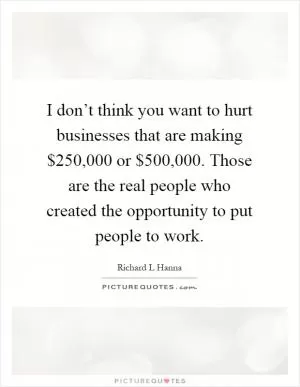I don’t think you want to hurt businesses that are making $250,000 or $500,000. Those are the real people who created the opportunity to put people to work Picture Quote #1