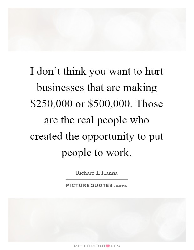I don't think you want to hurt businesses that are making $250,000 or $500,000. Those are the real people who created the opportunity to put people to work Picture Quote #1