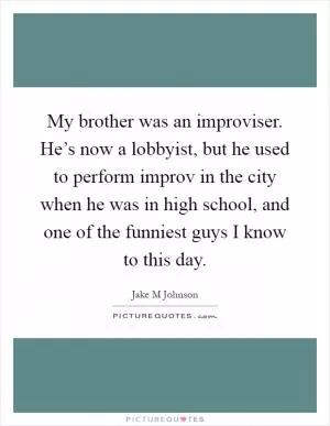 My brother was an improviser. He’s now a lobbyist, but he used to perform improv in the city when he was in high school, and one of the funniest guys I know to this day Picture Quote #1