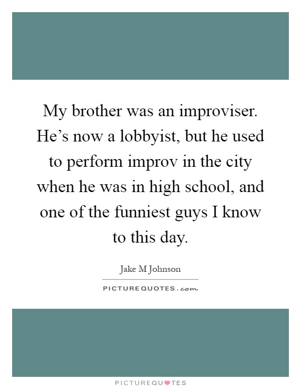 My brother was an improviser. He's now a lobbyist, but he used to perform improv in the city when he was in high school, and one of the funniest guys I know to this day Picture Quote #1