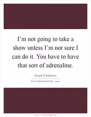 I’m not going to take a show unless I’m not sure I can do it. You have to have that sort of adrenaline Picture Quote #1